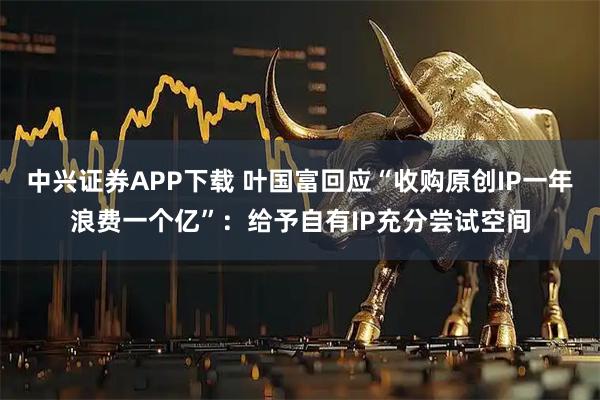 中兴证券APP下载 叶国富回应“收购原创IP一年浪费一个亿”：给予自有IP充分尝试空间