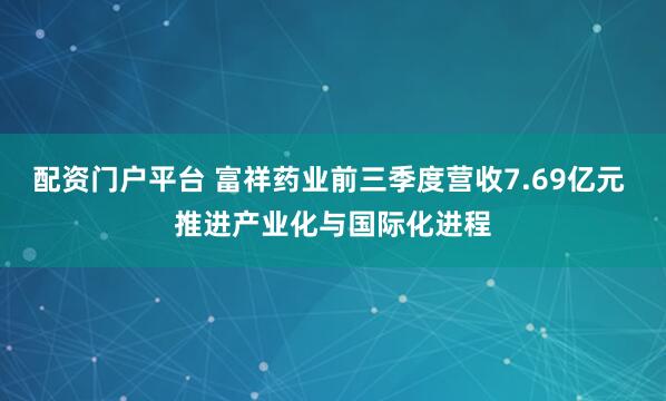 配资门户平台 富祥药业前三季度营收7.69亿元 推进产业化与国际化进程