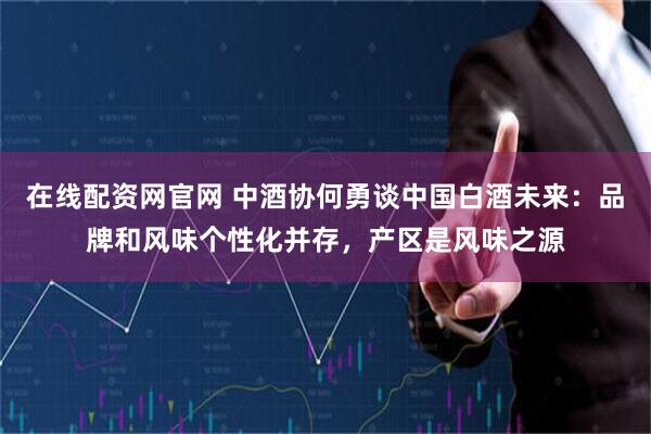 在线配资网官网 中酒协何勇谈中国白酒未来：品牌和风味个性化并存，产区是风味之源