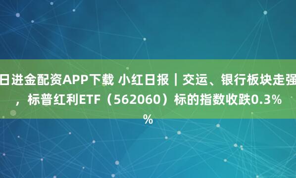 日进金配资APP下载 小红日报｜交运、银行板块走强，标普红利ETF（562060）标的指数收跌0.3%