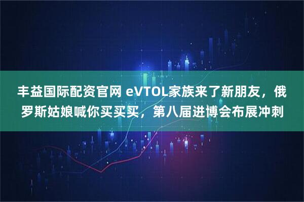 丰益国际配资官网 eVTOL家族来了新朋友，俄罗斯姑娘喊你买买买，第八届进博会布展冲刺