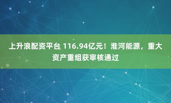 上升浪配资平台 116.94亿元！淮河能源，重大资产重组获审核通过