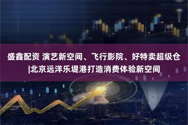盛鑫配资 演艺新空间、飞行影院、好特卖超级仓|北京远洋乐堤港打造消费体验新空间