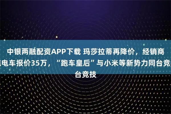 中银两融配资APP下载 玛莎拉蒂再降价，经销商纯电车报价35万，“跑车皇后”与小米等新势力同台竞技