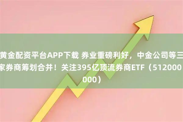 黄金配资平台APP下载 券业重磅利好，中金公司等三家券商筹划合并！关注395亿顶流券商ETF（512000）