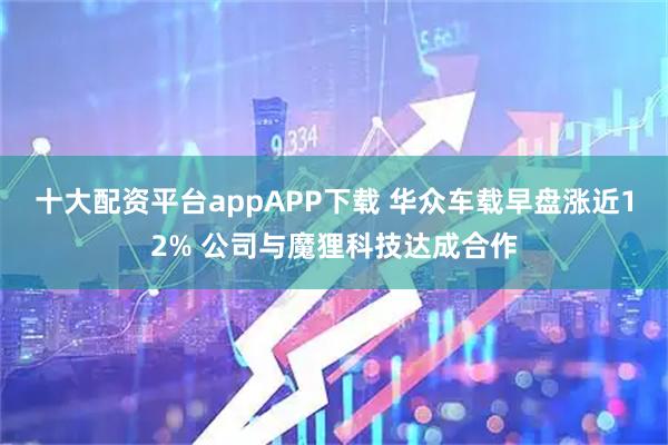 十大配资平台appAPP下载 华众车载早盘涨近12% 公司与魔狸科技达成合作
