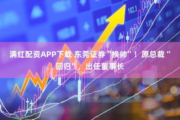 满红配资APP下载 东莞证券“换帅”！原总裁“回归”，出任董事长