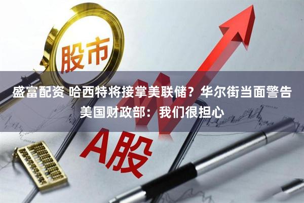 盛富配资 哈西特将接掌美联储？华尔街当面警告美国财政部：我们很担心