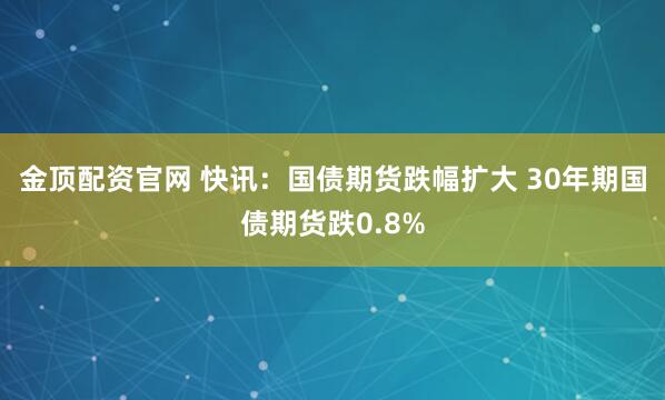 金顶配资官网 快讯：国债期货跌幅扩大 30年期国债期货跌0.8%