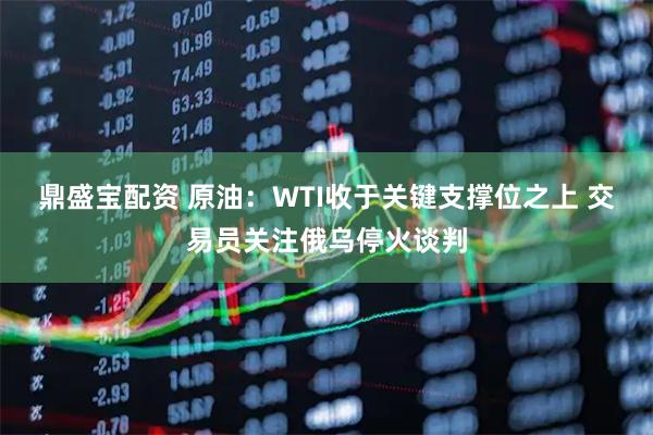 鼎盛宝配资 原油：WTI收于关键支撑位之上 交易员关注俄乌停火谈判