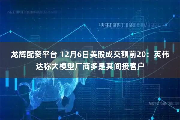 龙辉配资平台 12月6日美股成交额前20：英伟达称大模型厂商多是其间接客户