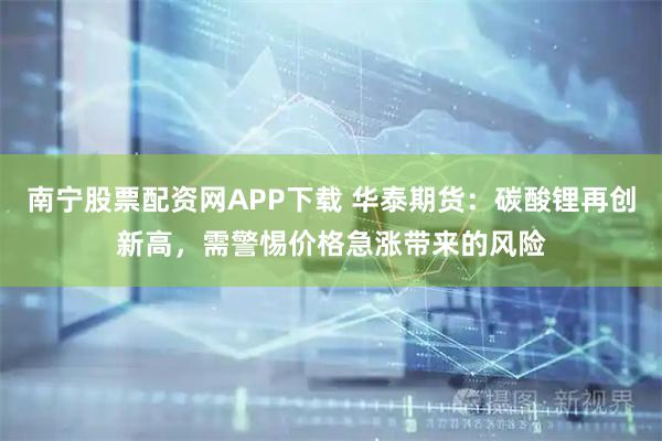 南宁股票配资网APP下载 华泰期货：碳酸锂再创新高，需警惕价格急涨带来的风险