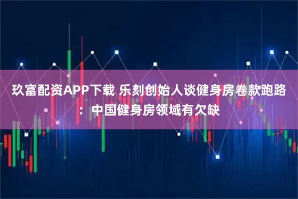 玖富配资APP下载 乐刻创始人谈健身房卷款跑路：中国健身房领域有欠缺