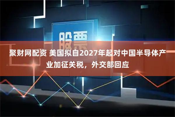 聚财网配资 美国拟自2027年起对中国半导体产业加征关税，外交部回应