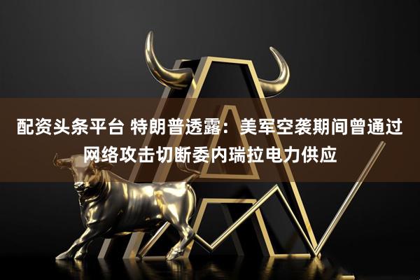 配资头条平台 特朗普透露：美军空袭期间曾通过网络攻击切断委内瑞拉电力供应