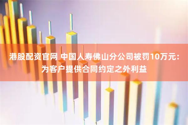 港股配资官网 中国人寿佛山分公司被罚10万元：为客户提供合同约定之外利益