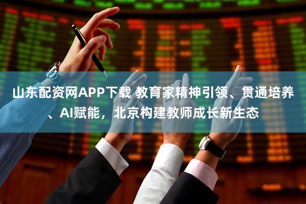 山东配资网APP下载 教育家精神引领、贯通培养、AI赋能，北京构建教师成长新生态