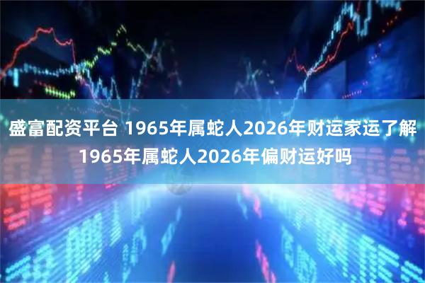 盛富配资平台 1965年属蛇人2026年财运家运了解 1965年属蛇人2026年偏财运好吗