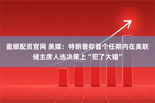 盈顺配资官网 美媒：特朗普称首个任期内在美联储主席人选决策上“犯了大错”