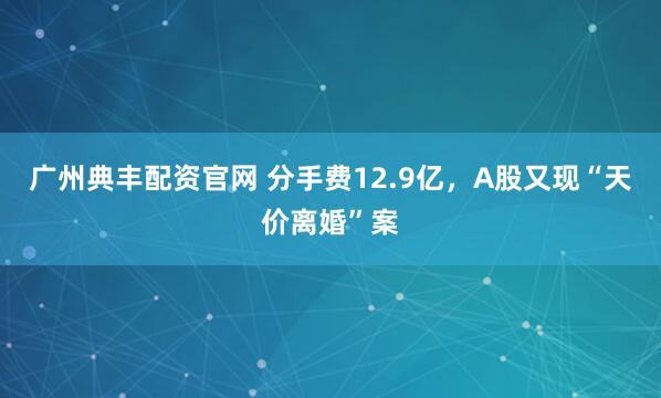 广州典丰配资官网 分手费12.9亿，A股又现“天价离婚”案