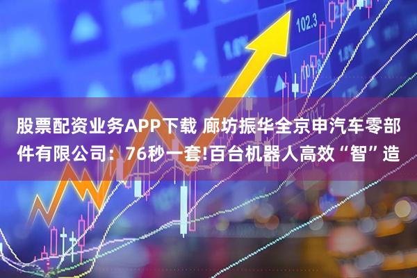 股票配资业务APP下载 廊坊振华全京申汽车零部件有限公司：76秒一套!百台机器人高效“智”造