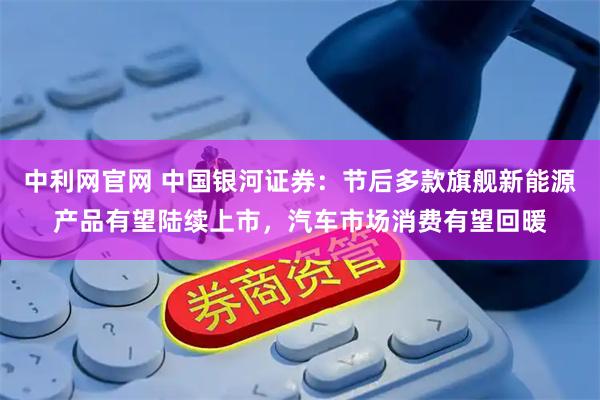中利网官网 中国银河证券：节后多款旗舰新能源产品有望陆续上市，汽车市场消费有望回暖